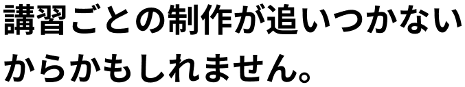 講習ごとの制作が追いついていないからかもしれません。